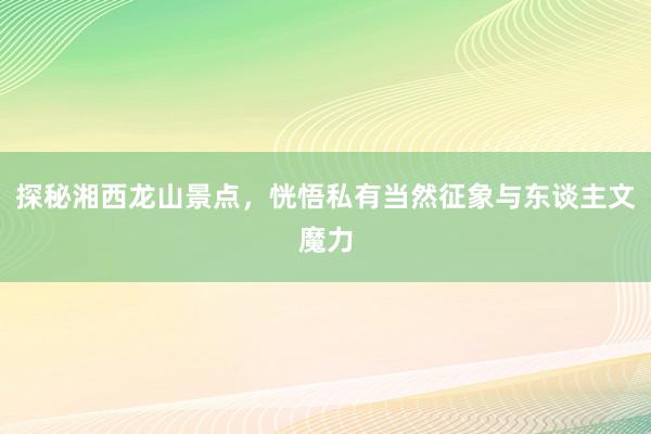 探秘湘西龙山景点，恍悟私有当然征象与东谈主文魔力