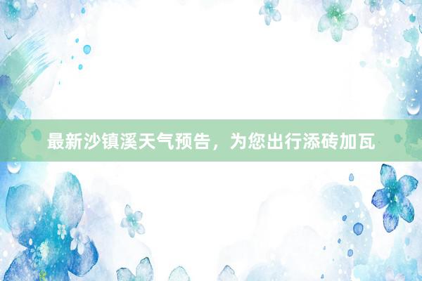 最新沙镇溪天气预告，为您出行添砖加瓦